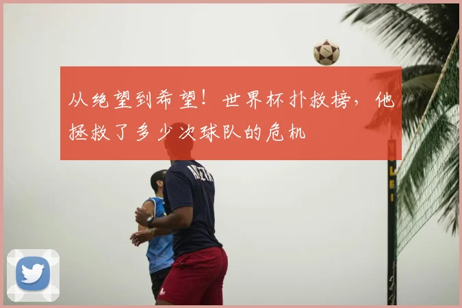 从绝望到希望!世界杯扑救榜,他拯救了多少次球队的危机